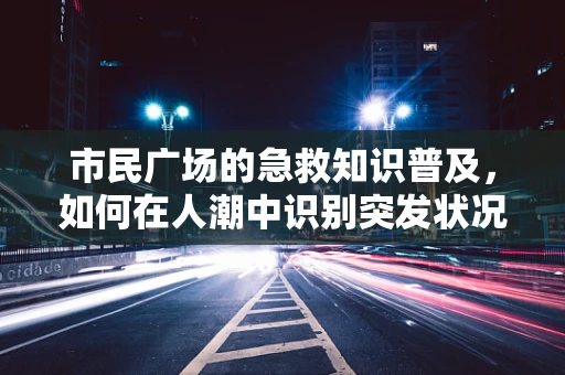 市民广场的急救知识普及，如何在人潮中识别突发状况？