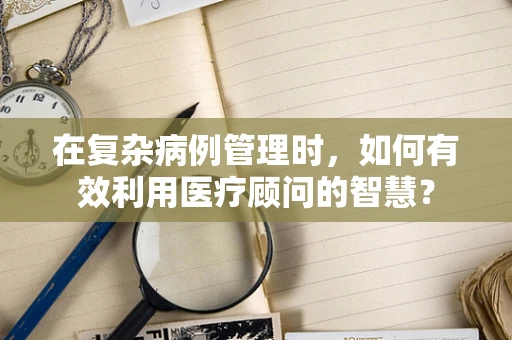 在复杂病例管理时，如何有效利用医疗顾问的智慧？