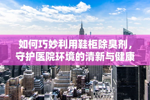 如何巧妙利用鞋柜除臭剂，守护医院环境的清新与健康？