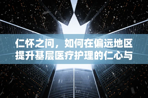 仁怀之问，如何在偏远地区提升基层医疗护理的仁心与专业？