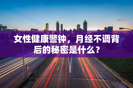 女性健康警钟，月经不调背后的秘密是什么？
