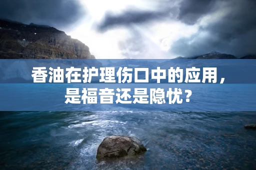 香油在护理伤口中的应用，是福音还是隐忧？