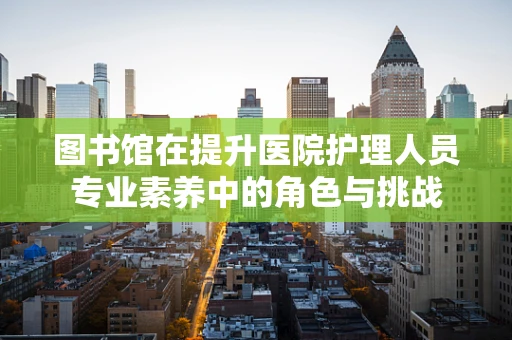 图书馆在提升医院护理人员专业素养中的角色与挑战