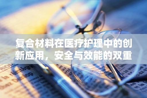 复合材料在医疗护理中的创新应用，安全与效能的双重挑战？