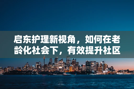 启东护理新视角，如何在老龄化社会下，有效提升社区老年人的健康自护能力？