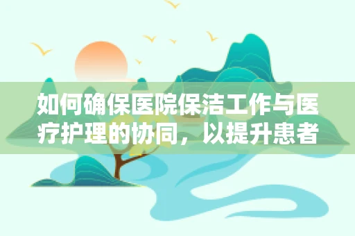 如何确保医院保洁工作与医疗护理的协同，以提升患者安全与满意度？
