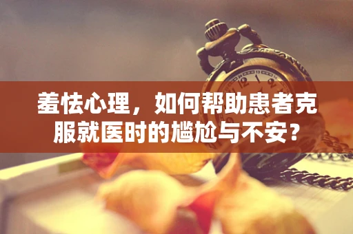 羞怯心理，如何帮助患者克服就医时的尴尬与不安？