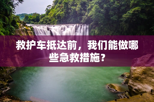 救护车抵达前，我们能做哪些急救措施？