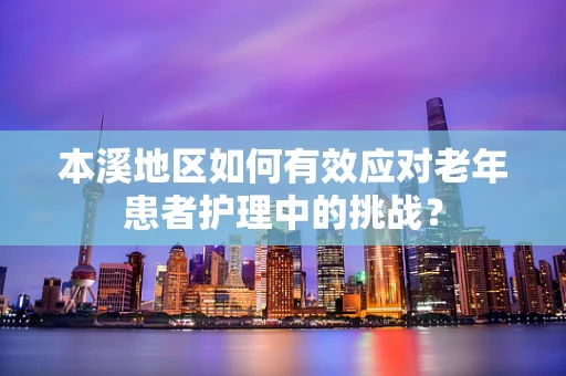 本溪地区如何有效应对老年患者护理中的挑战？