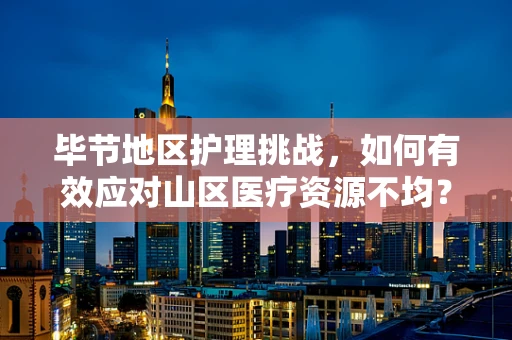 毕节地区护理挑战，如何有效应对山区医疗资源不均？