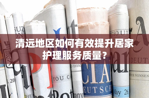 清远地区如何有效提升居家护理服务质量？