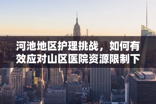 河池地区护理挑战，如何有效应对山区医院资源限制下的患者护理？