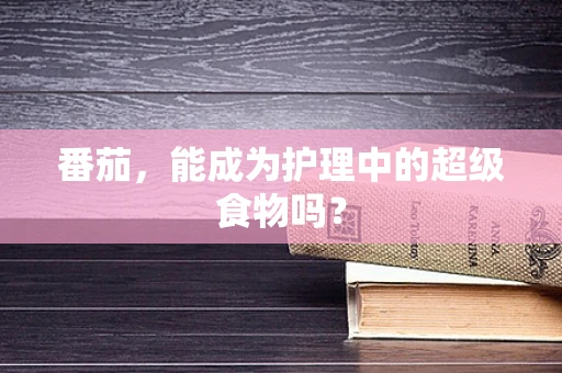 番茄，能成为护理中的超级食物吗？