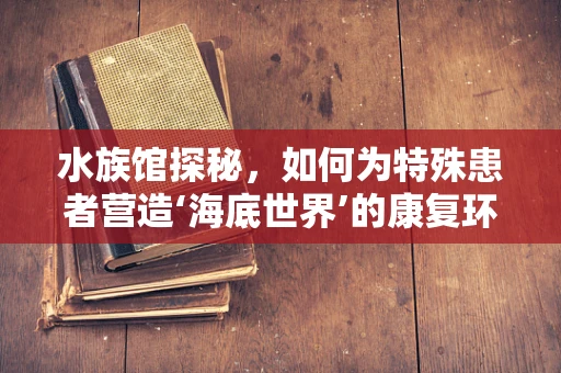 水族馆探秘，如何为特殊患者营造‘海底世界’的康复环境？