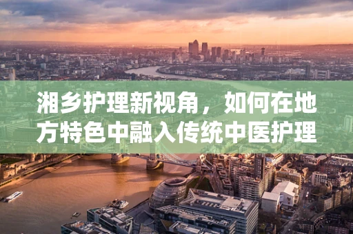 湘乡护理新视角，如何在地方特色中融入传统中医护理？