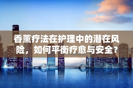 香薰疗法在护理中的潜在风险，如何平衡疗愈与安全？