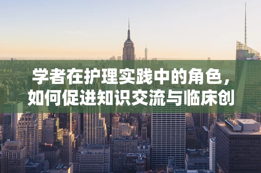 学者在护理实践中的角色，如何促进知识交流与临床创新？