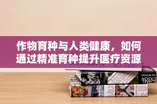 作物育种与人类健康，如何通过精准育种提升医疗资源？