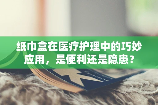 纸巾盒在医疗护理中的巧妙应用，是便利还是隐患？