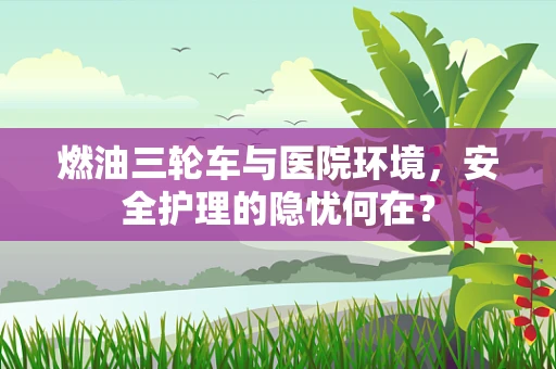 燃油三轮车与医院环境，安全护理的隐忧何在？