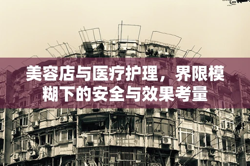 美容店与医疗护理，界限模糊下的安全与效果考量