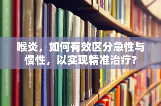 喉炎，如何有效区分急性与慢性，以实现精准治疗？