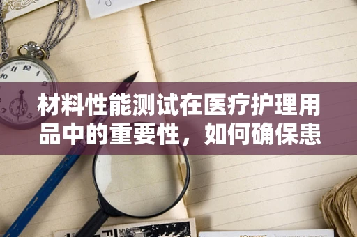材料性能测试在医疗护理用品中的重要性，如何确保患者安全？