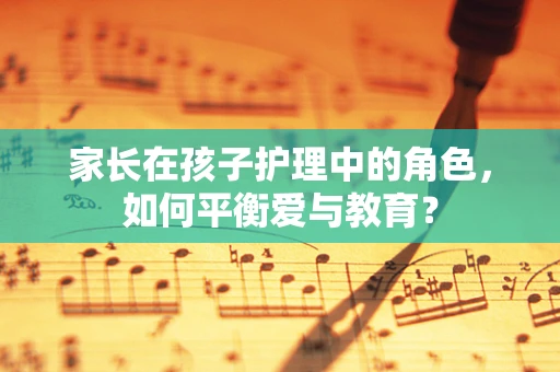 家长在孩子护理中的角色，如何平衡爱与教育？