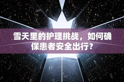 雪天里的护理挑战，如何确保患者安全出行？