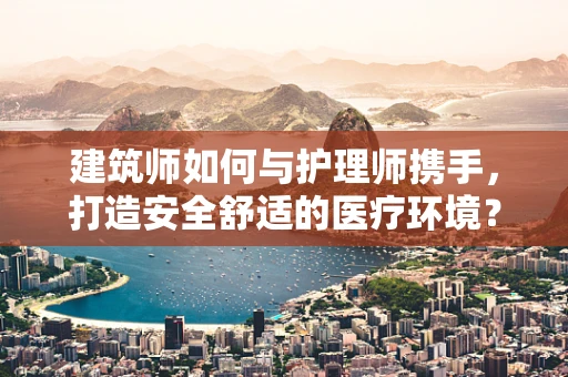 建筑师如何与护理师携手，打造安全舒适的医疗环境？