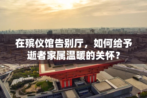 在殡仪馆告别厅，如何给予逝者家属温暖的关怀？