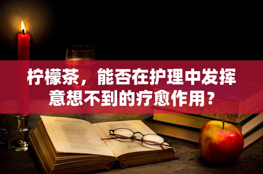 柠檬茶，能否在护理中发挥意想不到的疗愈作用？