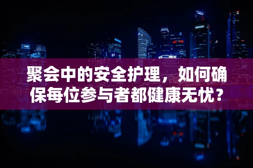 聚会中的安全护理，如何确保每位参与者都健康无忧？