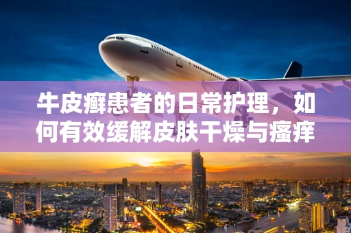 牛皮癣患者的日常护理，如何有效缓解皮肤干燥与瘙痒？