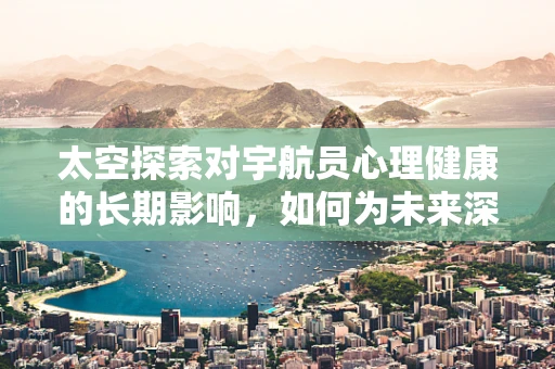 太空探索对宇航员心理健康的长期影响，如何为未来深空任务护航？