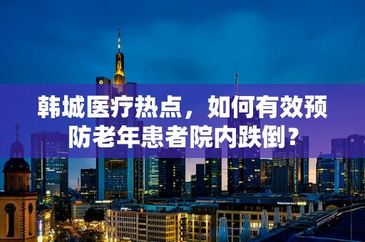 韩城医疗热点，如何有效预防老年患者院内跌倒？