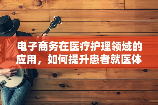 电子商务在医疗护理领域的应用，如何提升患者就医体验？