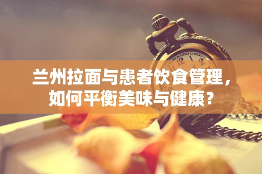 兰州拉面与患者饮食管理，如何平衡美味与健康？