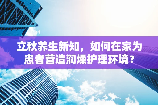 立秋养生新知，如何在家为患者营造润燥护理环境？