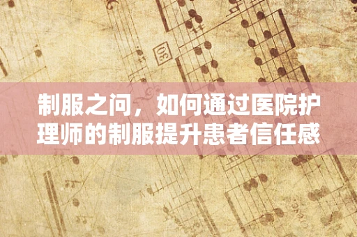 制服之问，如何通过医院护理师的制服提升患者信任感？