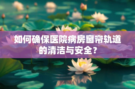 如何确保医院病房窗帘轨道的清洁与安全？