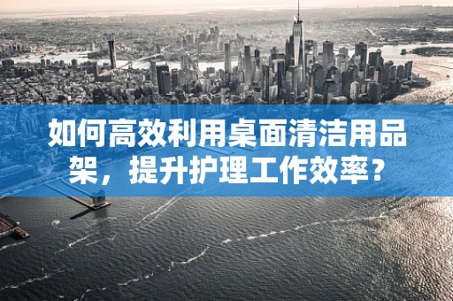 如何高效利用桌面清洁用品架，提升护理工作效率？