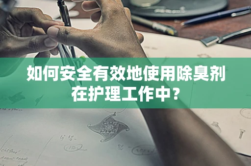 如何安全有效地使用除臭剂在护理工作中？