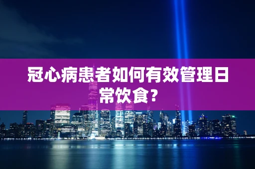 冠心病患者如何有效管理日常饮食？