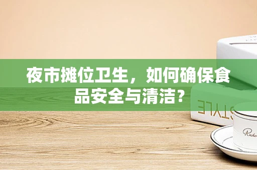夜市摊位卫生，如何确保食品安全与清洁？