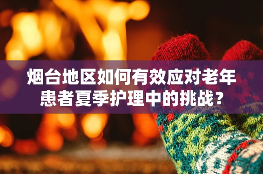 烟台地区如何有效应对老年患者夏季护理中的挑战？