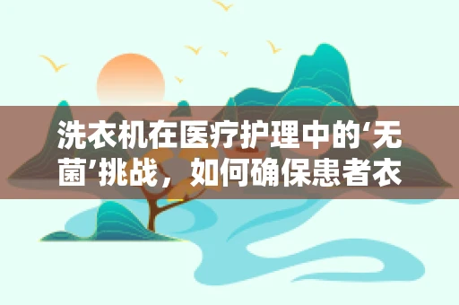 洗衣机在医疗护理中的‘无菌’挑战，如何确保患者衣物清洁安全？