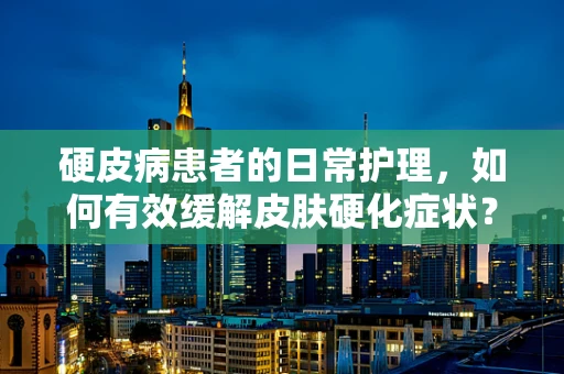硬皮病患者的日常护理，如何有效缓解皮肤硬化症状？