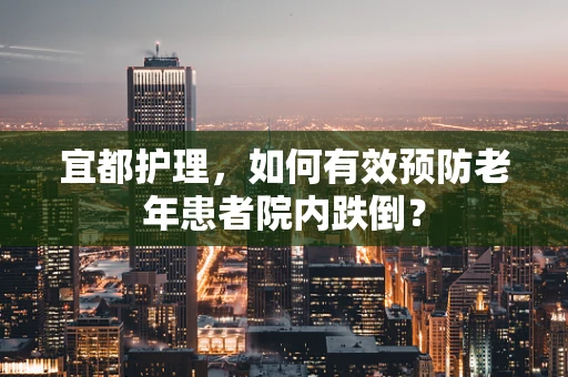 宜都护理，如何有效预防老年患者院内跌倒？