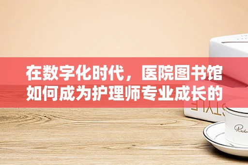 在数字化时代，医院图书馆如何成为护理师专业成长的‘智慧绿洲’？